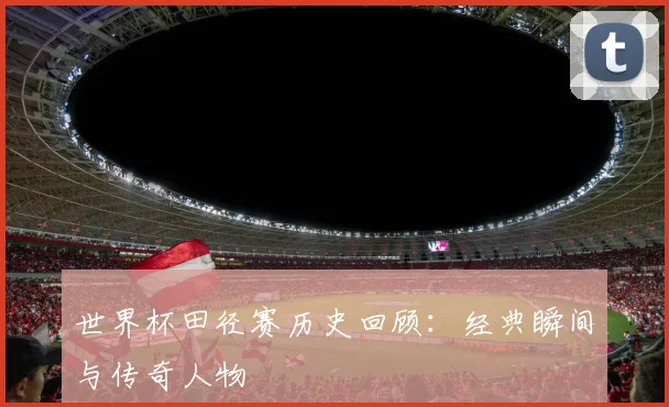 世界杯田径赛历史回顾：经典瞬间与传奇人物