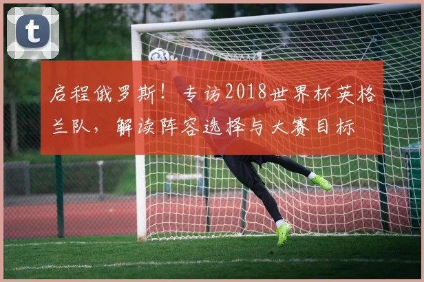 启程俄罗斯！专访2018世界杯英格兰队，解读阵容选择与大赛目标