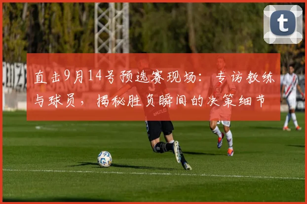 直击9月14号预选赛现场：专访教练与球员，揭秘胜负瞬间的决策细节