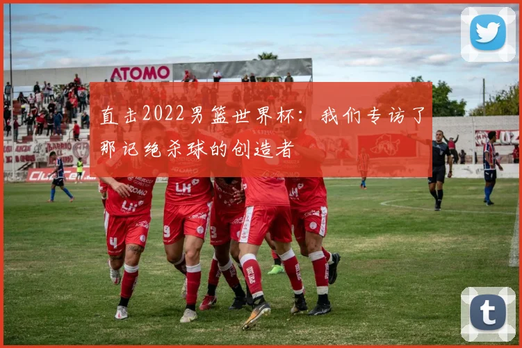 直击2022男篮世界杯:我们专访了那记绝杀球的创造者