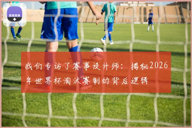 我们专访了赛事设计师：揭秘2026年世界杯淘汰赛制的背后逻辑