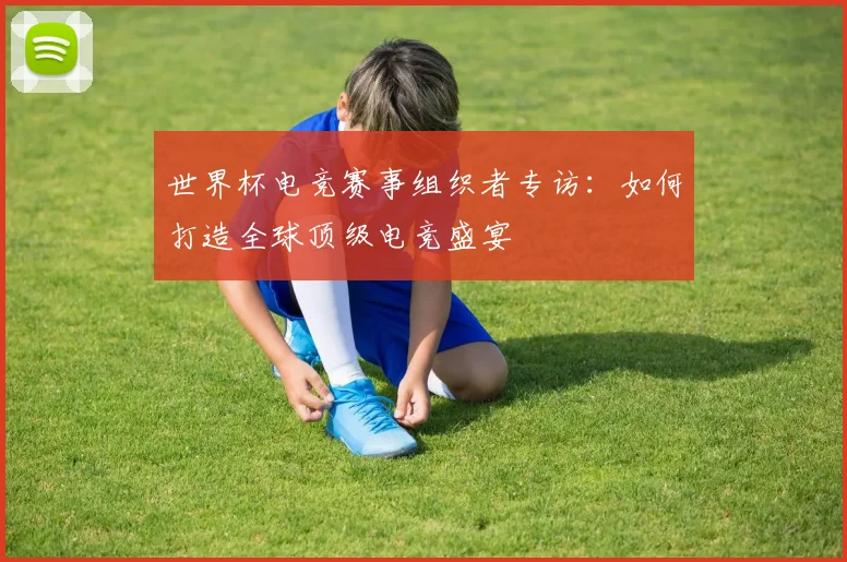 世界杯电竞赛事组织者专访：如何打造全球顶级电竞盛宴