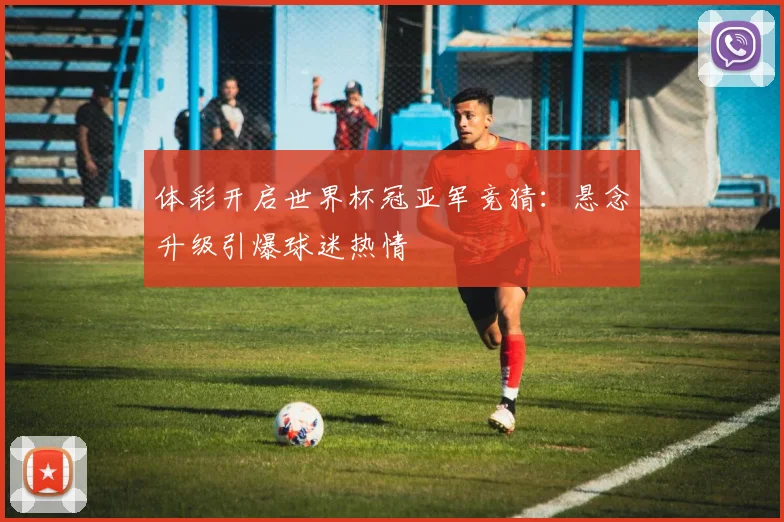 体彩开启世界杯冠亚军竞猜：悬念升级引爆球迷热情
