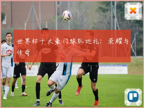 世界杯十大豪门球队巡礼：荣耀与传奇