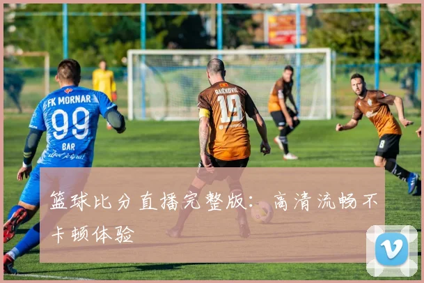 篮球比分直播完整版：高清流畅不卡顿体验