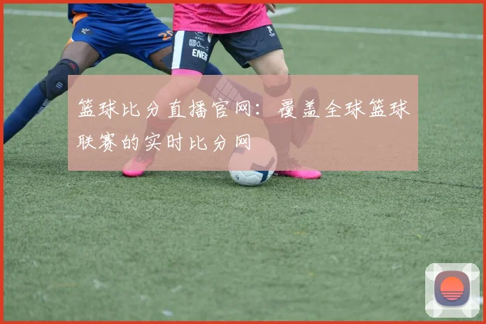 篮球比分直播官网：覆盖全球篮球联赛的实时比分网