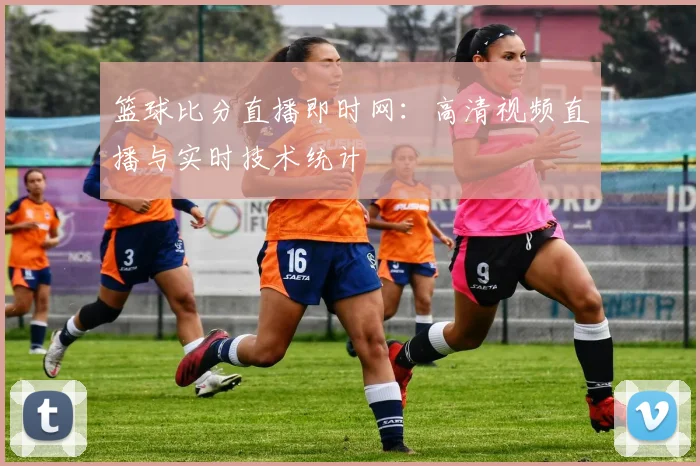 篮球比分直播即时网：高清视频直播与实时技术统计
