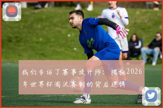 我们专访了赛事设计师：揭秘2026年世界杯淘汰赛制的背后逻辑