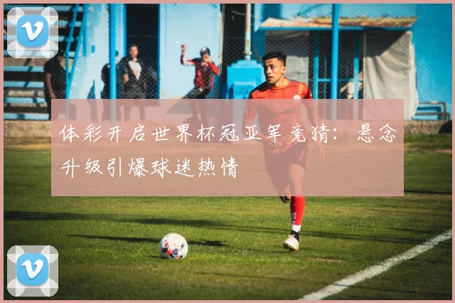 体彩开启世界杯冠亚军竞猜：悬念升级引爆球迷热情