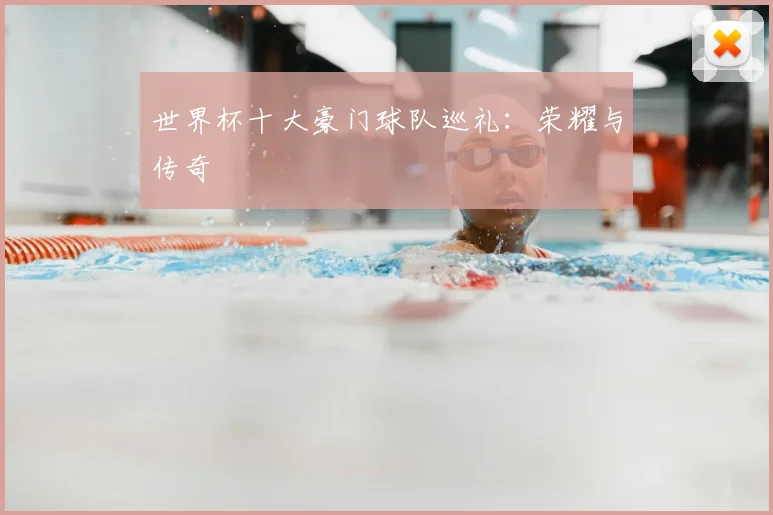 世界杯十大豪门球队巡礼：荣耀与传奇