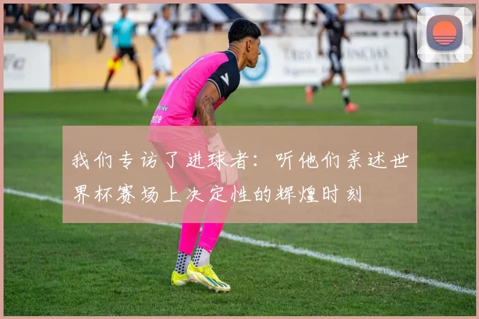 我们专访了进球者：听他们亲述世界杯赛场上决定性的辉煌时刻