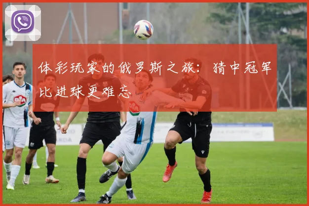 体彩玩家的俄罗斯之旅：猜中冠军比进球更难忘
